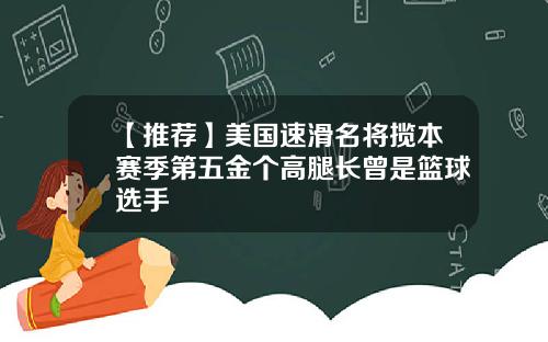 【推荐】美国速滑名将揽本赛季第五金个高腿长曾是篮球选手