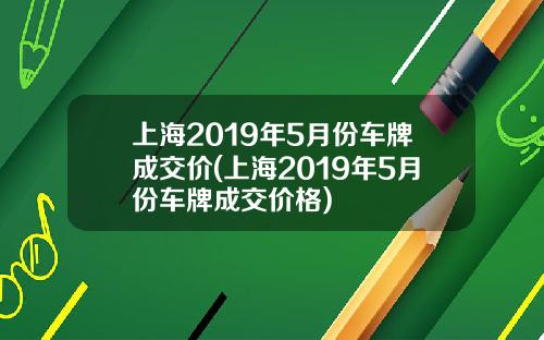 上海2019年5月份车牌成交价(上海2019年5月份车牌成交价格)
