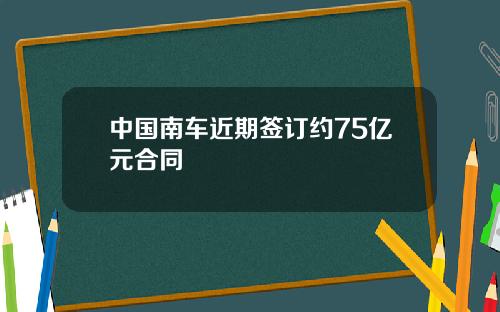 中国南车近期签订约75亿元合同