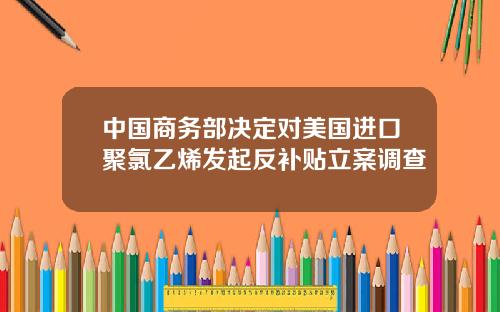 中国商务部决定对美国进口聚氯乙烯发起反补贴立案调查
