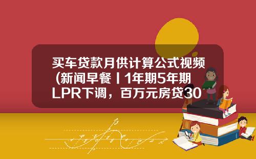 买车贷款月供计算公式视频 (新闻早餐丨1年期5年期LPR下调，百万元房贷30年少三万多元)