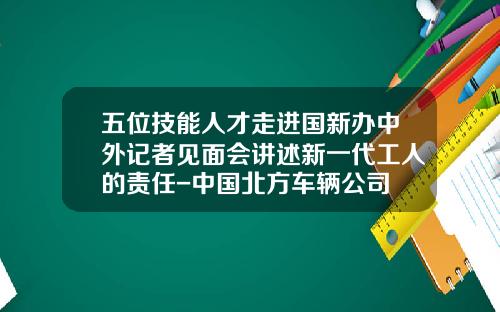 五位技能人才走进国新办中外记者见面会讲述新一代工人的责任-中国北方车辆公司