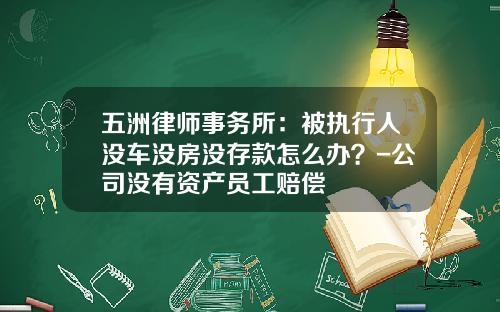 五洲律师事务所：被执行人没车没房没存款怎么办？-公司没有资产员工赔偿