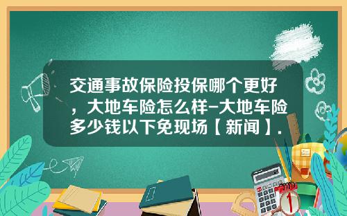 交通事故保险投保哪个更好，大地车险怎么样-大地车险多少钱以下免现场【新闻】.
