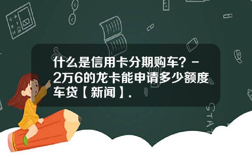 什么是信用卡分期购车？-2万6的龙卡能申请多少额度车贷【新闻】.