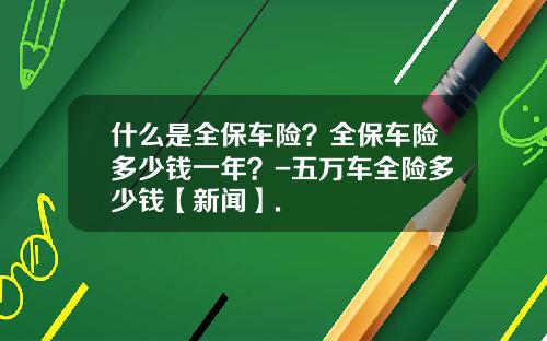 什么是全保车险？全保车险多少钱一年？-五万车全险多少钱【新闻】.