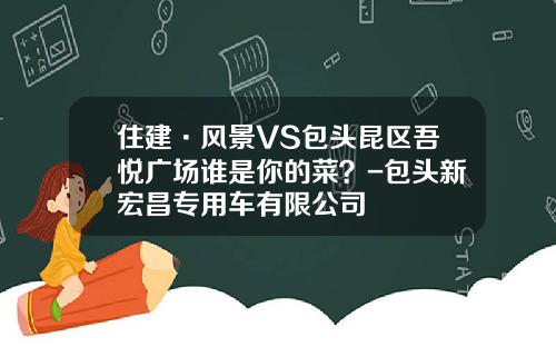 住建·风景VS包头昆区吾悦广场谁是你的菜？-包头新宏昌专用车有限公司