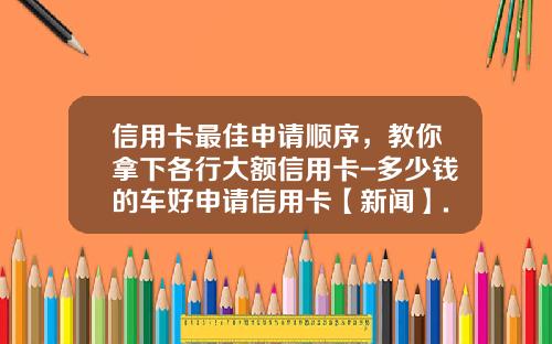 信用卡最佳申请顺序，教你拿下各行大额信用卡-多少钱的车好申请信用卡【新闻】.