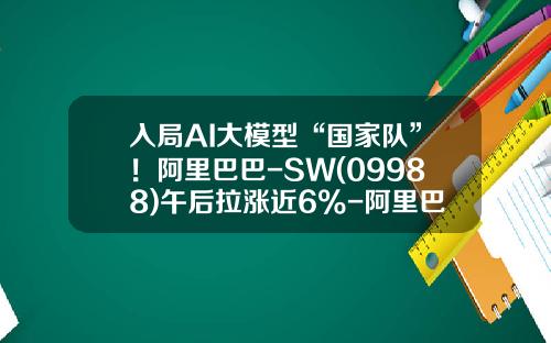 入局AI大模型“国家队”！阿里巴巴-SW(09988)午后拉涨近6%-阿里巴巴上市融资多少钱