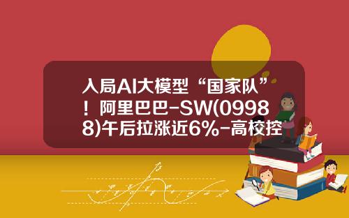 入局AI大模型“国家队”！阿里巴巴-SW(09988)午后拉涨近6%-高校控股上市公司