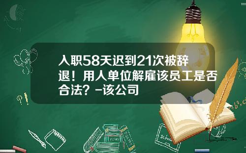 入职58天迟到21次被辞退！用人单位解雇该员工是否合法？-该公司
