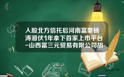 入股北方信托后河南富豪杨涛潜伏1年拿下首家上市平台-山西富三元贸易有限公司胡