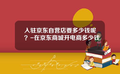 入驻京东自营店要多少钱呢？-在京东商城开电商多少钱