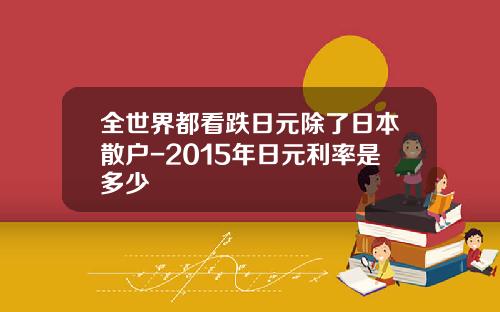 全世界都看跌日元除了日本散户-2015年日元利率是多少