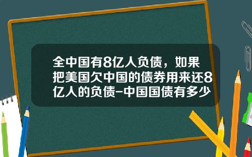 全中国有8亿人负债，如果把美国欠中国的债券用来还8亿人的负债-中国国债有多少