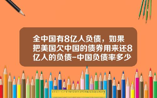 全中国有8亿人负债，如果把美国欠中国的债券用来还8亿人的负债-中国负债率多少