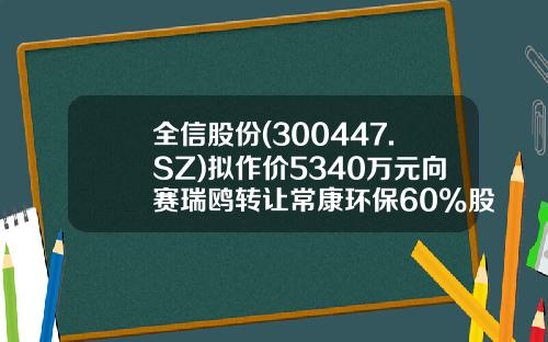 全信股份(300447.SZ)拟作价5340万元向赛瑞鸥转让常康环保60%股权-常康环保有限公司