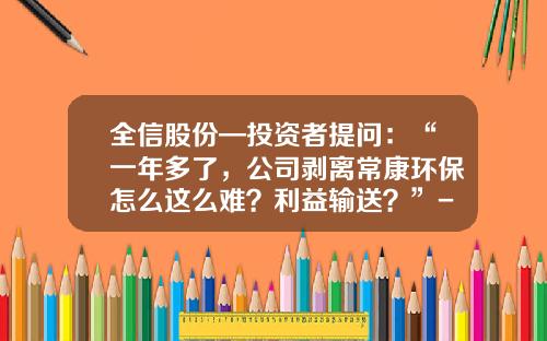 全信股份—投资者提问：“一年多了，公司剥离常康环保怎么这么难？利益输送？”-常康环保有限公司