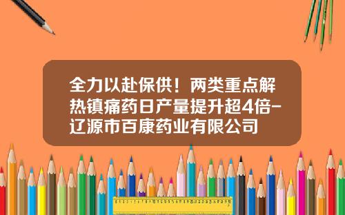 全力以赴保供！两类重点解热镇痛药日产量提升超4倍-辽源市百康药业有限公司