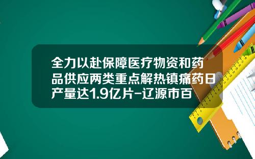 全力以赴保障医疗物资和药品供应两类重点解热镇痛药日产量达1.9亿片-辽源市百康药业有限责任公司