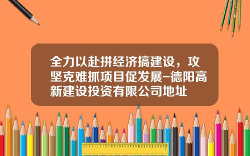 全力以赴拼经济搞建设，攻坚克难抓项目促发展-德阳高新建设投资有限公司地址