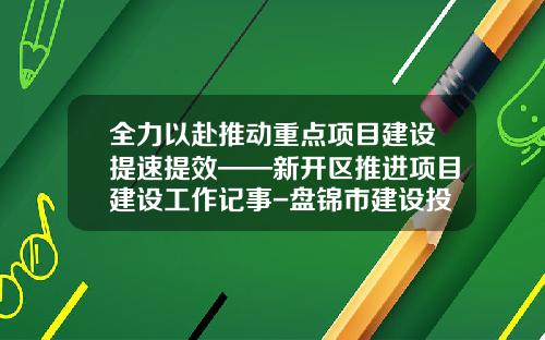 全力以赴推动重点项目建设提速提效——新开区推进项目建设工作记事-盘锦市建设投资有限公司