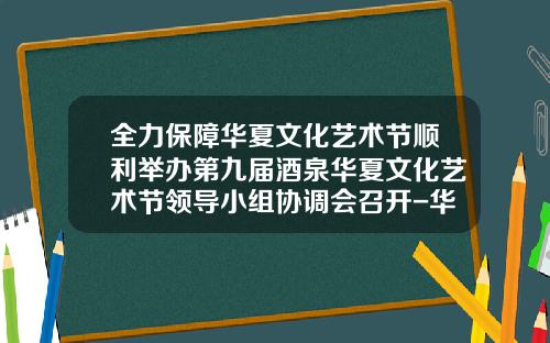 全力保障华夏文化艺术节顺利举办第九届酒泉华夏文化艺术节领导小组协调会召开-华夏文化基金
