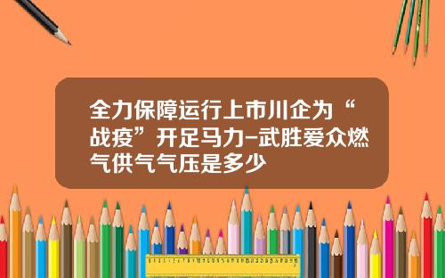 全力保障运行上市川企为“战疫”开足马力-武胜爱众燃气供气气压是多少