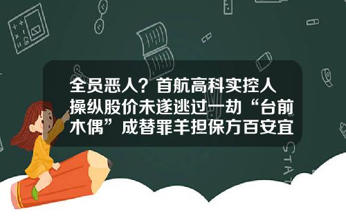 全员恶人？首航高科实控人操纵股价未遂逃过一劫“台前木偶”成替罪羊担保方百安宜家“躺枪”-金融公司替罪羊