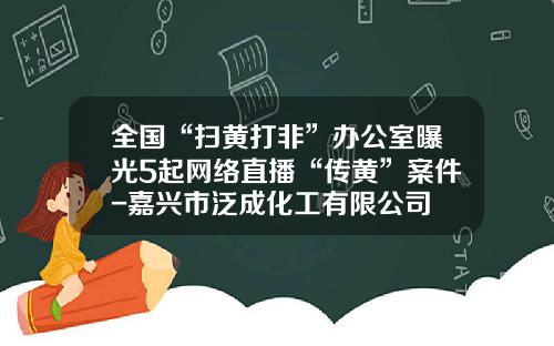 全国“扫黄打非”办公室曝光5起网络直播“传黄”案件-嘉兴市泛成化工有限公司