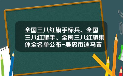 全国三八红旗手标兵、全国三八红旗手、全国三八红旗集体全名单公布-吴忠市迪马置业有限公司