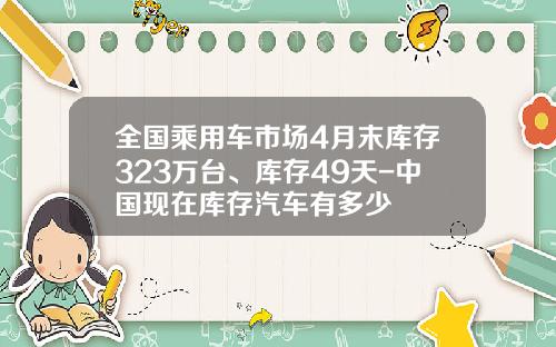 全国乘用车市场4月末库存323万台、库存49天-中国现在库存汽车有多少