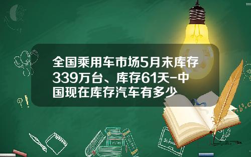 全国乘用车市场5月末库存339万台、库存61天-中国现在库存汽车有多少