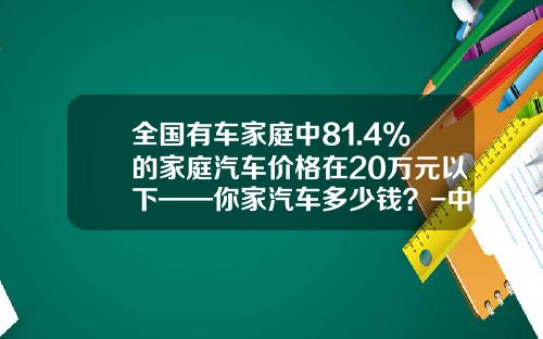 全国有车家庭中81.4%的家庭汽车价格在20万元以下——你家汽车多少钱？-中国现在有多少钱