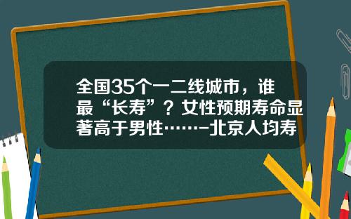 全国35个一二线城市，谁最“长寿”？女性预期寿命显著高于男性……-北京人均寿命是多少
