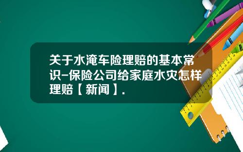 关于水淹车险理赔的基本常识-保险公司给家庭水灾怎样理赔【新闻】.