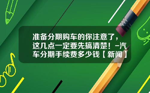 准备分期购车的你注意了，这几点一定要先搞清楚！-汽车分期手续费多少钱【新闻】