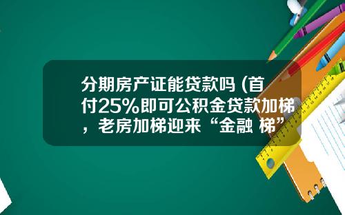 分期房产证能贷款吗 (首付25%即可公积金贷款加梯，老房加梯迎来“金融+梯”新模式)