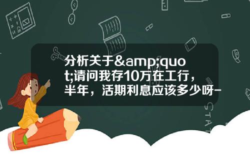 分析关于&quot;请问我存10万在工行，半年，活期利息应该多少呀-我是1月1日存的，到5月31号利息应该有多少钱？&quot;的解释_1
