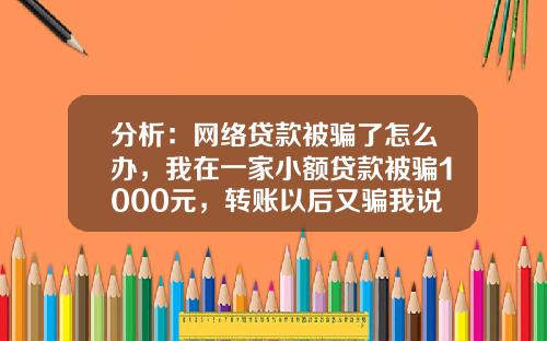 分析：网络贷款被骗了怎么办，我在一家小额贷款被骗1000元，转账以后又骗我说要验证还款能力，如果不打款的？的相关资讯