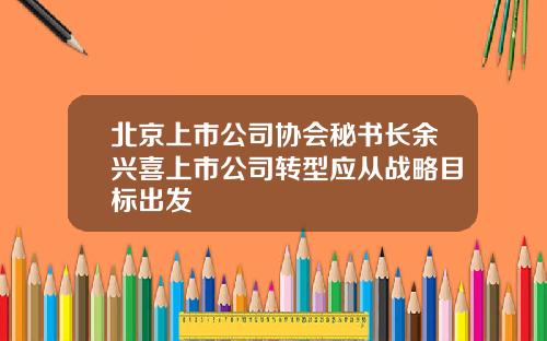 北京上市公司协会秘书长余兴喜上市公司转型应从战略目标出发