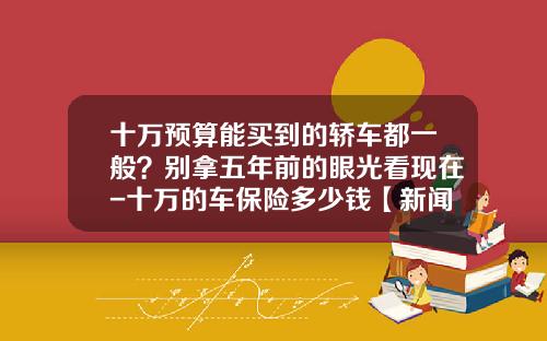 十万预算能买到的轿车都一般？别拿五年前的眼光看现在-十万的车保险多少钱【新闻】