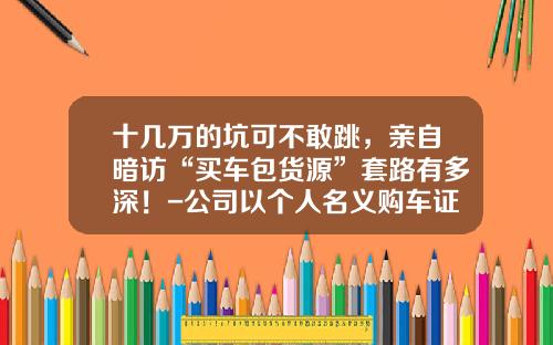 十几万的坑可不敢跳，亲自暗访“买车包货源”套路有多深！-公司以个人名义购车证明怎么写【新闻】
