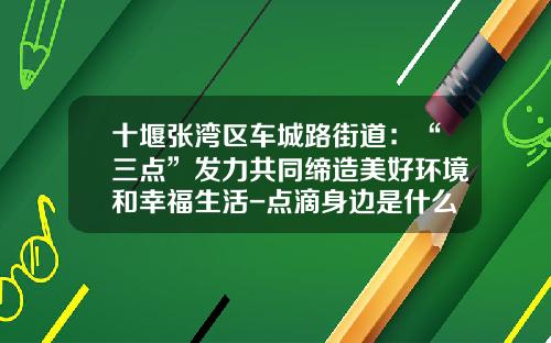 十堰张湾区车城路街道：“三点”发力共同缔造美好环境和幸福生活-点滴身边是什么公司【新闻】