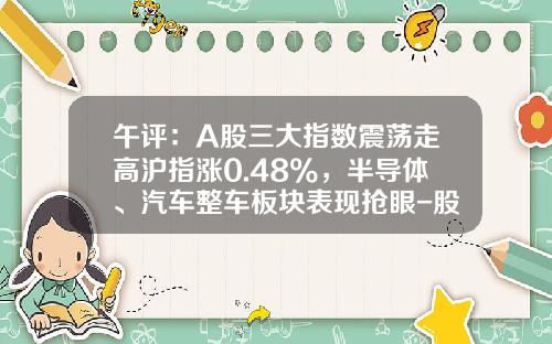 午评：A股三大指数震荡走高沪指涨0.48%，半导体、汽车整车板块表现抢眼-股票热点板块资讯【新闻】