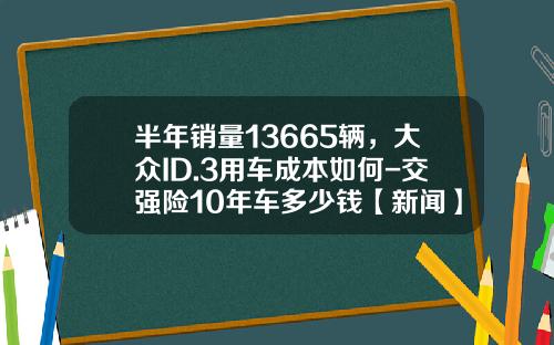 半年销量13665辆，大众ID.3用车成本如何-交强险10年车多少钱【新闻】