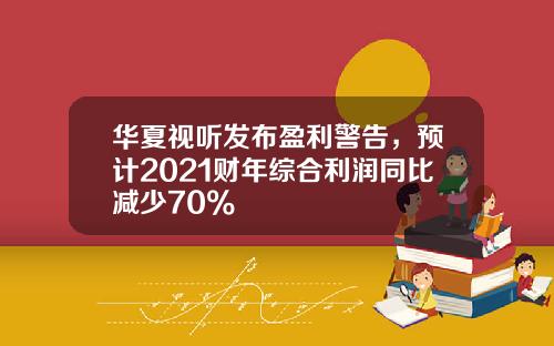 华夏视听发布盈利警告，预计2021财年综合利润同比减少70%