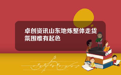 卓创资讯山东地炼整体走货氛围难有起色