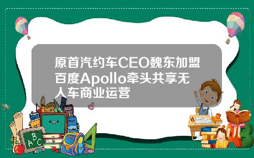 原首汽约车CEO魏东加盟百度Apollo牵头共享无人车商业运营