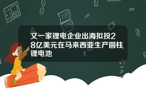 又一家锂电企业出海拟投28亿美元在马来西亚生产圆柱锂电池